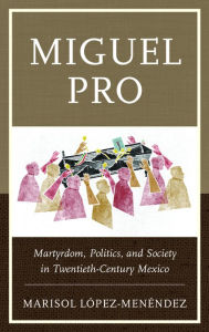 Title: Miguel Pro: Martyrdom, Politics, and Society in Twentieth-Century Mexico, Author: Marisol López-Menéndez