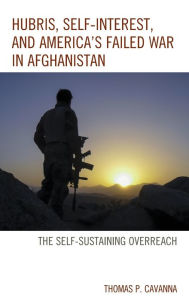 Title: Hubris, Self-Interest, and America's Failed War in Afghanistan: the Self-Sustaining Overreach, Author: Thomas P. Cavanna