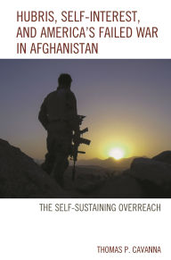 Title: Hubris, Self-Interest, and America's Failed War in Afghanistan: the Self-Sustaining Overreach, Author: Thomas P. Cavanna