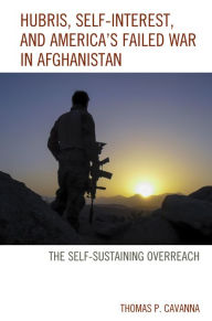 Title: Hubris, Self-Interest, and America's Failed War in Afghanistan: the Self-Sustaining Overreach, Author: Thomas P. Cavanna