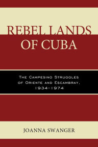 Title: Rebel Lands of Cuba: The Campesino Struggles of Oriente and Escambray, 1934-1974, Author: Joanna Swanger