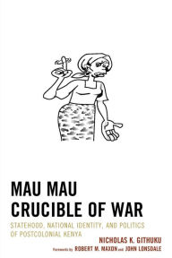 Title: Mau Mau Crucible of War: Statehood, National Identity, and Politics of Postcolonial Kenya, Author: Nicholas K. Githuku City University of New York