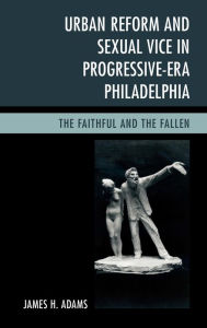 Title: Urban Reform and Sexual Vice in Progressive-Era Philadelphia: The Faithful and the Fallen, Author: James H. Adams