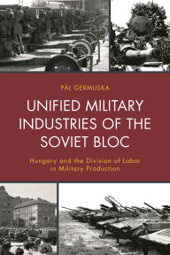 Title: Unified Military Industries of the Soviet Bloc: Hungary and the Division of Labor in Military Production, Author: Pál Germuska