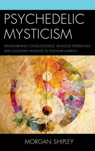 Title: Psychedelic Mysticism: Transforming Consciousness, Religious Experiences, and Voluntary Peasants in Postwar America, Author: Morgan Shipley Michigan State University