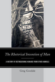 Title: The Rhetorical Invention of Man: A History of Distinguishing Humans from Other Animals, Author: Greg Goodale