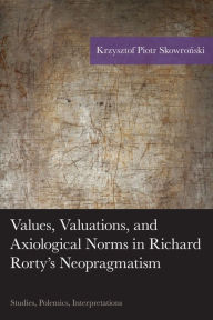 Title: Values, Valuations, and Axiological Norms in Richard Rorty's Neopragmatism: Studies, Polemics, Interpretations, Author: Krzysztof Piotr Skowronski