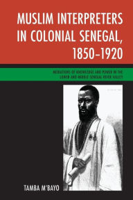 Title: Muslim Interpreters in Colonial Senegal, 1850-1920: Mediations of Knowledge and Power in the Lower and Middle Senegal River Valley, Author: Tamba M'bayo