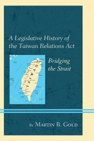 Title: A Legislative History of the Taiwan Relations Act: Bridging the Strait, Author: Martin B. Gold