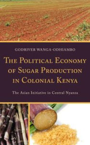 Title: The Political Economy of Sugar Production in Colonial Kenya: The Asian Initiative in Central Nyanza, Author: Godriver Wanga-Odhiambo