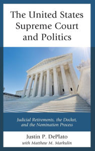 Title: The United States Supreme Court and Politics: Judicial Retirements, the Docket, and the Nomination Process, Author: Justin P. DePlato