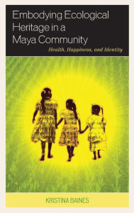 Title: Embodying Ecological Heritage in a Maya Community: Health, Happiness, and Identity, Author: Kristina Baines