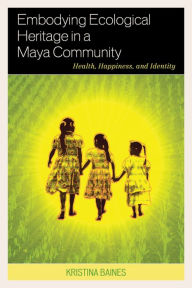 Title: Embodying Ecological Heritage in a Maya Community: Health, Happiness, and Identity, Author: Kristina Baines