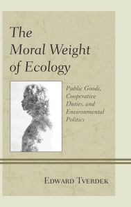 Title: The Moral Weight of Ecology: Public Goods, Cooperative Duties, and Environmental Politics, Author: Edward  F. Tverdek