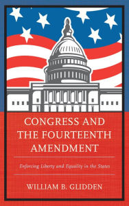 Title: Congress and the Fourteenth Amendment: Enforcing Liberty and Equality in the States, Author: William  B. Glidden