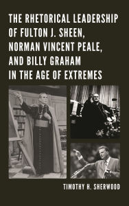 Title: The Rhetorical Leadership of Fulton J. Sheen, Norman Vincent Peale, and Billy Graham in the Age of Extremes, Author: Timothy H. Sherwood
