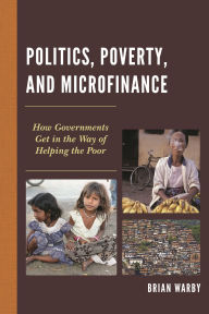 Title: Politics, Poverty, and Microfinance: How Governments Get in the Way of Helping the Poor, Author: Brian Warby