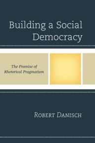 Title: Building a Social Democracy: The Promise of Rhetorical Pragmatism, Author: Robert Danisch