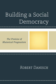 Title: Building a Social Democracy: The Promise of Rhetorical Pragmatism, Author: Robert Danisch
