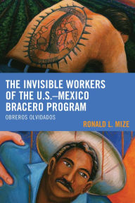 Title: The Invisible Workers of the U.S.-Mexico Bracero Program: Obreros Olvidados, Author: Ronald L. Mize