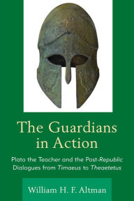 Title: The Guardians in Action: Plato the Teacher and the Post-Republic Dialogues from Timaeus to Theaetetus, Author: William H. F. Altman