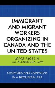 Title: Immigrant and Migrant Workers Organizing in Canada and the United States: Casework and Campaigns in a Neoliberal Era, Author: Jorge Frozzini