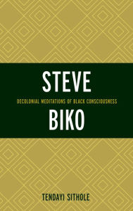 Title: Steve Biko: Decolonial Meditations of Black Consciousness, Author: Tendayi Sithole