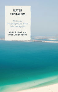 Title: Water Capitalism: The Case for Privatizing Oceans, Rivers, Lakes, and Aquifers, Author: Walter E. Block