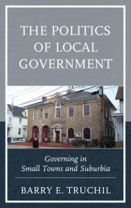 Title: The Politics of Local Government: Governing in Small Towns and Suburbia, Author: Barry E. Truchil