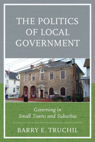 Title: The Politics of Local Government: Governing in Small Towns and Suburbia, Author: Barry E. Truchil