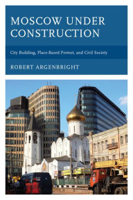 Title: Moscow under Construction: City Building, Place-Based Protest, and Civil Society, Author: Robert Argenbright