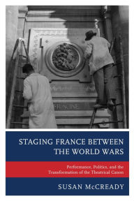 Title: Staging France between the World Wars: Performance, Politics, and the Transformation of the Theatrical Canon, Author: Susan McCready