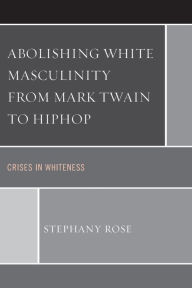 Title: Abolishing White Masculinity from Mark Twain to Hiphop: Crises in Whiteness, Author: Stephany Rose