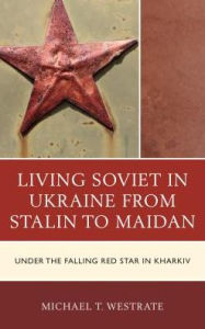 Title: Living Soviet in Ukraine from Stalin to Maidan: Under the Falling Red Star in Kharkiv, Author: Michael T. Westrate