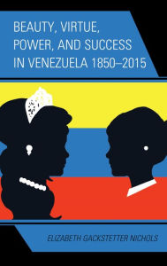 Title: Beauty, Virtue, Power, and Success in Venezuela 1850-2015, Author: Elizabeth Gackstetter Nichols