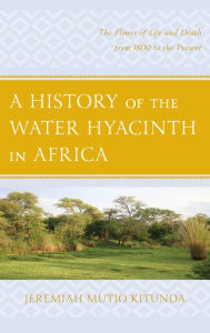 Title: A History of the Water Hyacinth in Africa: The Flower of Life and Death from 1800 to the Present, Author: Jeremiah  Mutio Kitunda