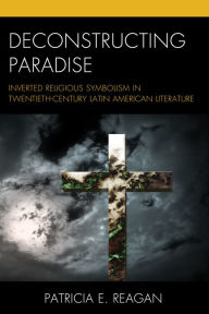 Title: Deconstructing Paradise: Inverted Religious Symbolism in Twentieth-Century Latin American Literature, Author: Patricia E. Reagan