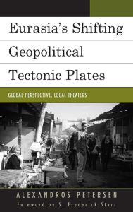 Title: Eurasia's Shifting Geopolitical Tectonic Plates: Global Perspective, Local Theaters, Author: Alexandros Petersen