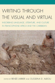 Title: Writing through the Visual and Virtual: Inscribing Language, Literature, and Culture in Francophone Africa and the Caribbean, Author: Renée Larrier