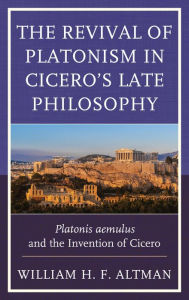Title: The Revival of Platonism in Cicero's Late Philosophy: Platonis aemulus and the Invention of Cicero, Author: William H. F. Altman
