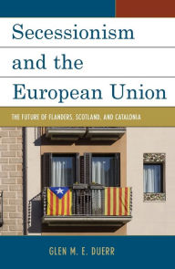 Title: Secessionism and the European Union: The Future of Flanders, Scotland, and Catalonia, Author: Glen M.E. Duerr