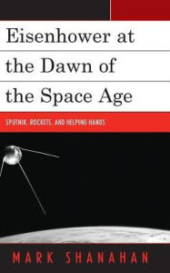 Title: Eisenhower at the Dawn of the Space Age: Sputnik, Rockets, and Helping Hands, Author: Mark Shanahan