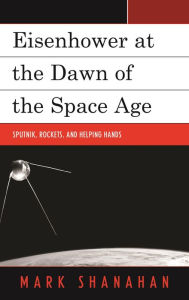 Title: Eisenhower at the Dawn of the Space Age: Sputnik, Rockets, and Helping Hands, Author: Mark Shanahan