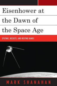Title: Eisenhower at the Dawn of the Space Age: Sputnik, Rockets, and Helping Hands, Author: Mark Shanahan