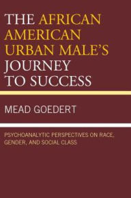 Title: The African American Urban Male's Journey to Success: Psychoanalytic Perspectives on Race, Gender, and Social Class, Author: Mead Goedert