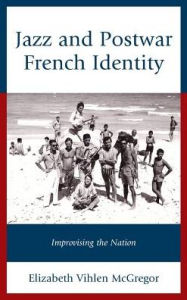 Title: Jazz and Postwar French Identity: Improvising the Nation, Author: Elizabeth Vihlen McGregor
