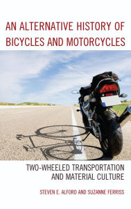 Title: An Alternative History of Bicycles and Motorcycles: Two-Wheeled Transportation and Material Culture, Author: Steven E. Alford