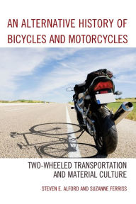 Title: An Alternative History of Bicycles and Motorcycles: Two-Wheeled Transportation and Material Culture, Author: Steven E. Alford