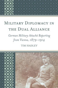 Title: Military Diplomacy in the Dual Alliance: German Military Attaché Reporting from Vienna, 1879-1914, Author: Tim Hadley