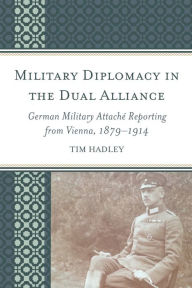 Title: Military Diplomacy in the Dual Alliance: German Military Attaché Reporting from Vienna, 1879-1914, Author: Tim Hadley